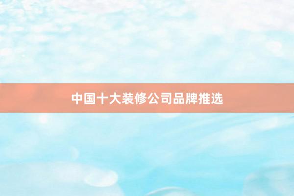 中国十大装修公司品牌推选
