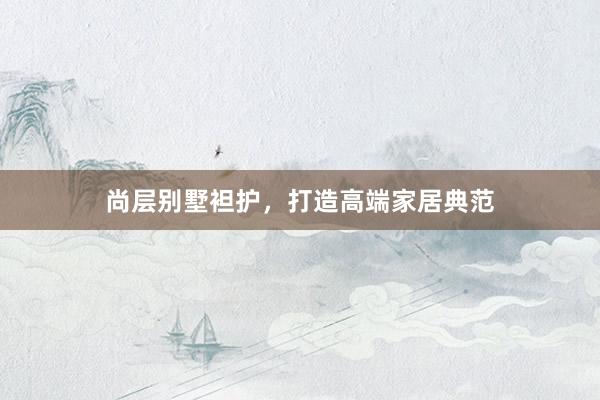 尚层别墅袒护，打造高端家居典范