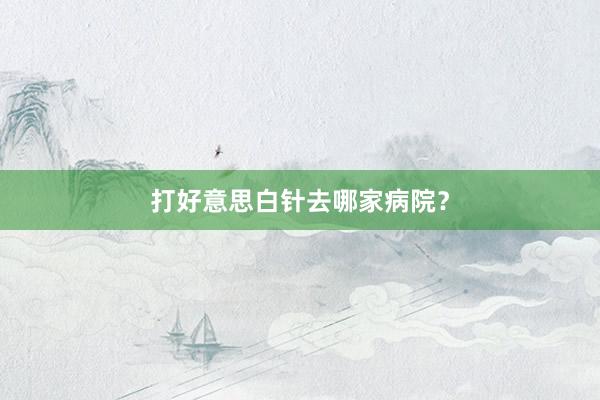 打好意思白针去哪家病院？