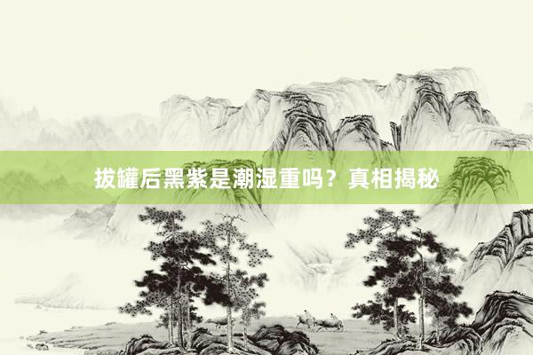 拔罐后黑紫是潮湿重吗？真相揭秘