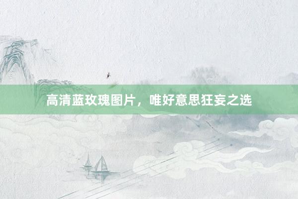 高清蓝玫瑰图片，唯好意思狂妄之选