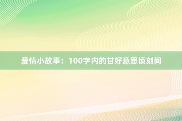 爱情小故事：100字内的甘好意思顷刻间